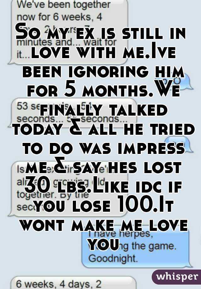 So my ex is still in love with me.Ive been ignoring him for 5 months.We finally talked today & all he tried to do was impress me & say hes lost 30 lbs.Like idc if you lose 100.It wont make me love you