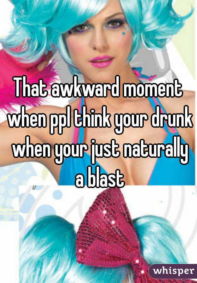 That awkward moment when ppl think your drunk when your just naturally a blast