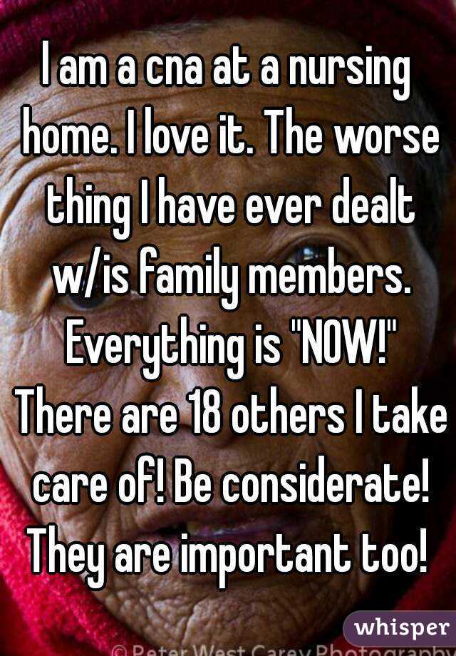 I am a cna at a nursing home. I love it. The worse thing I have ever dealt w/is family members. Everything is "NOW!" There are 18 others I take care of! Be considerate! They are important too! 