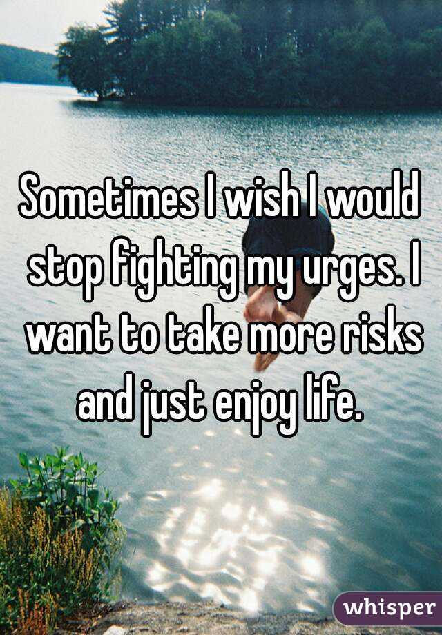 Sometimes I wish I would stop fighting my urges. I want to take more risks and just enjoy life. 