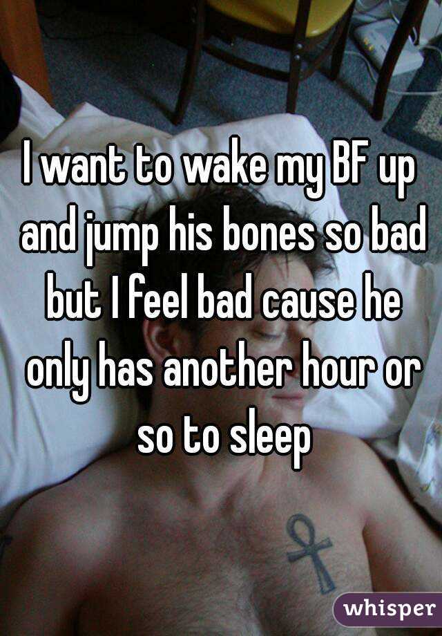 I want to wake my BF up and jump his bones so bad but I feel bad cause he only has another hour or so to sleep