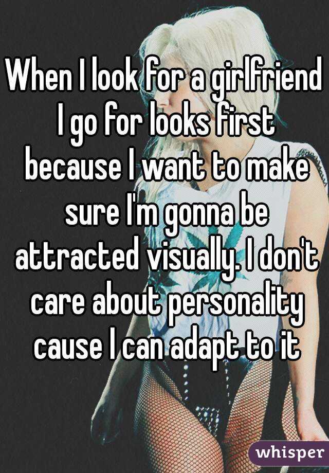 When I look for a girlfriend I go for looks first because I want to make sure I'm gonna be attracted visually. I don't care about personality cause I can adapt to it