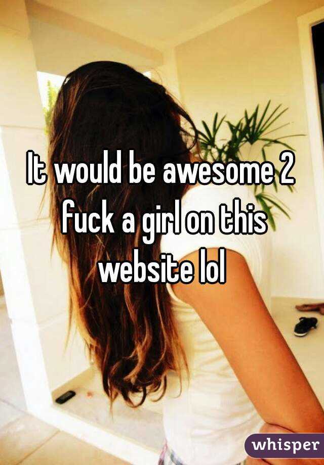 It would be awesome 2 fuck a girl on this website lol 