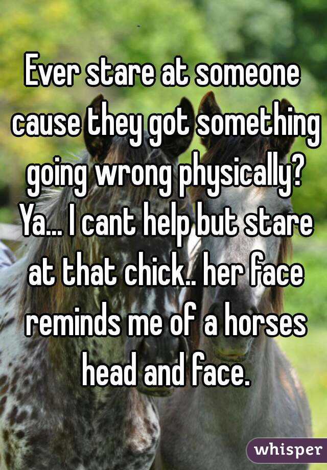 Ever stare at someone cause they got something going wrong physically? Ya... I cant help but stare at that chick.. her face reminds me of a horses head and face.