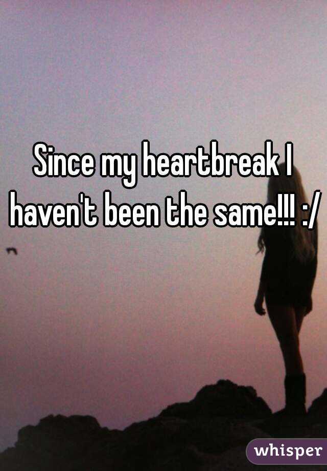 Since my heartbreak I haven't been the same!!! :/