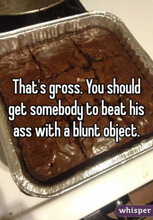 That's gross. You should get somebody to beat his ass with a blunt object.