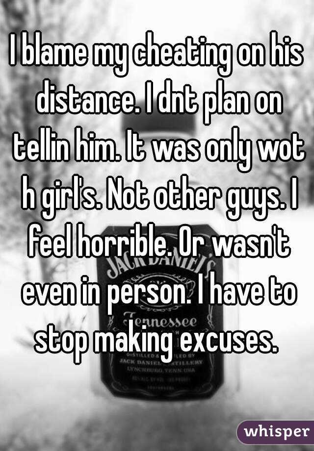 I blame my cheating on his distance. I dnt plan on tellin him. It was only wot h girl's. Not other guys. I feel horrible. Or wasn't even in person. I have to stop making excuses. 