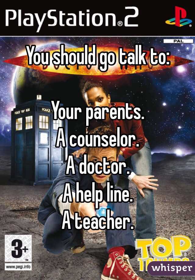 You should go talk to:

Your parents. 
A counselor.
A doctor.
A help line.
A teacher.