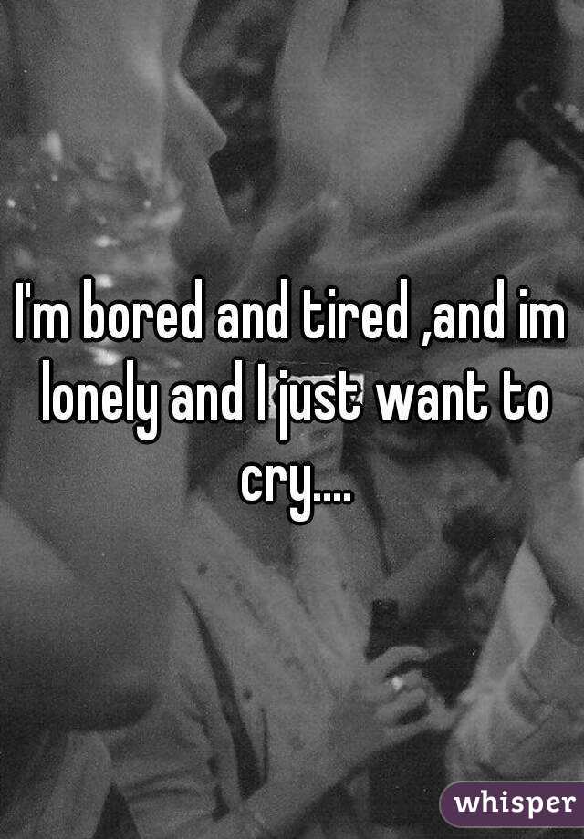 I'm bored and tired ,and im lonely and I just want to cry....