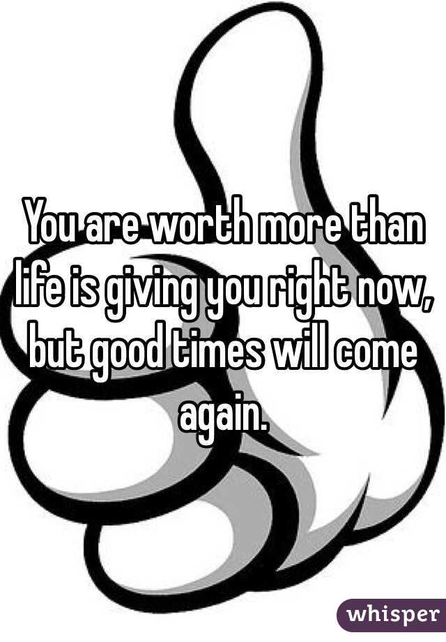 You are worth more than life is giving you right now, but good times will come again.