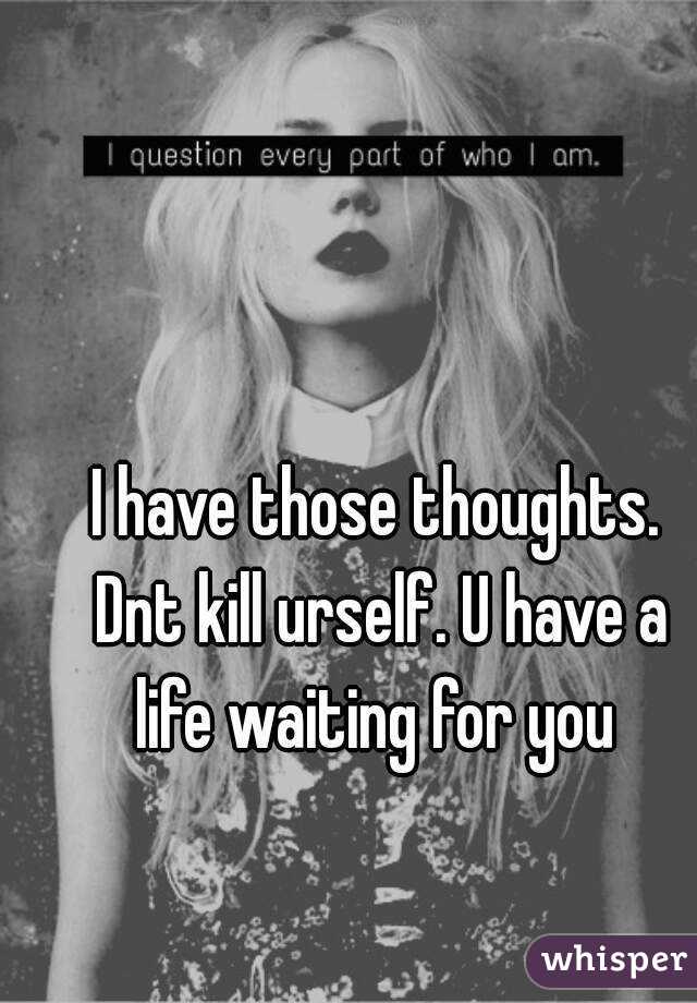 I have those thoughts. Dnt kill urself. U have a life waiting for you 