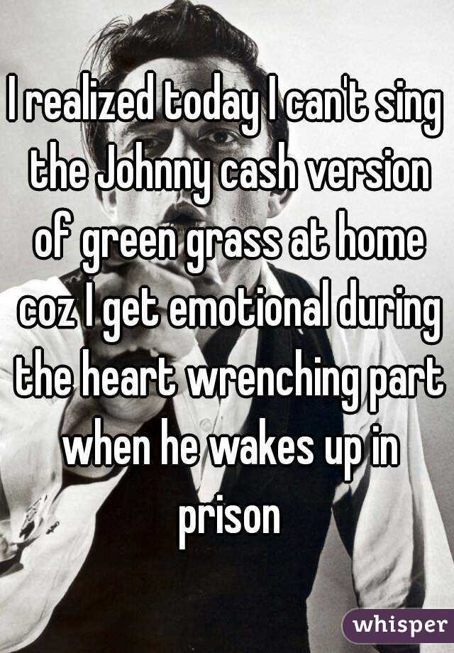 I realized today I can't sing the Johnny cash version of green grass at home coz I get emotional during the heart wrenching part when he wakes up in prison