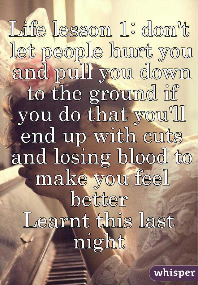 Life lesson 1: don't let people hurt you and pull you down to the ground if you do that you'll end up with cuts and losing blood to make you feel better 
Learnt this last night 