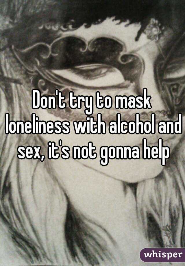 Don't try to mask loneliness with alcohol and sex, it's not gonna help