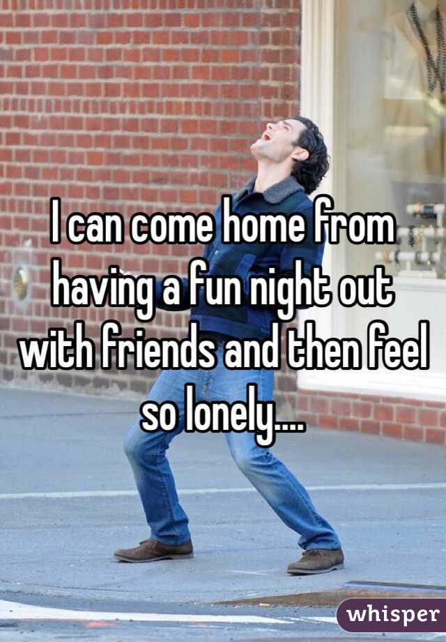 I can come home from having a fun night out with friends and then feel so lonely....