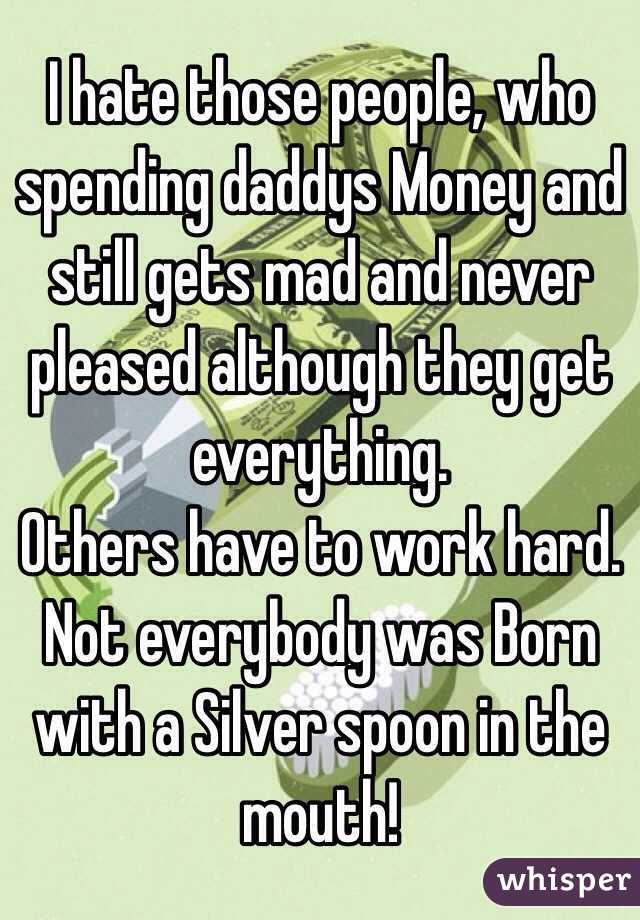 I hate those people, who spending daddys Money and still gets mad and never pleased although they get everything. 
Others have to work hard.
Not everybody was Born with a Silver spoon in the mouth!