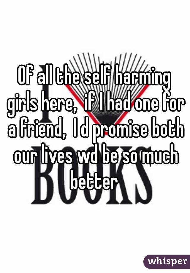 Of all the self harming girls here,  if I had one for a friend,  I d promise both our lives wd be so much better 