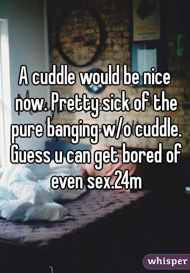 A cuddle would be nice now. Pretty sick of the pure banging w/o cuddle. Guess u can get bored of even sex.24m