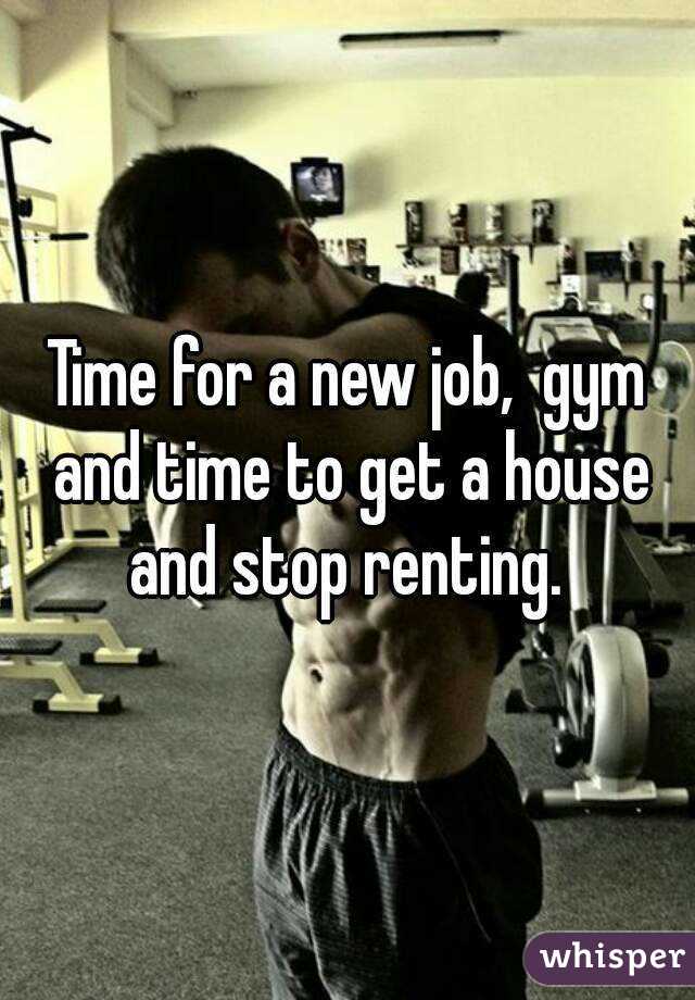 Time for a new job,  gym and time to get a house and stop renting. 