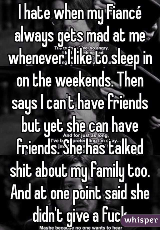 I hate when my Fiancé always gets mad at me whenever I like to sleep in on the weekends. Then says I can't have friends but yet she can have friends. She has talked shit about my family too. And at one point said she didn't give a fuck 