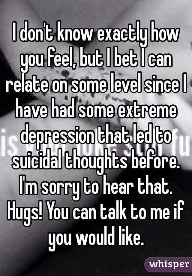 I don't know exactly how you feel, but I bet I can relate on some level since I have had some extreme depression that led to suicidal thoughts before. I'm sorry to hear that. Hugs! You can talk to me if you would like.