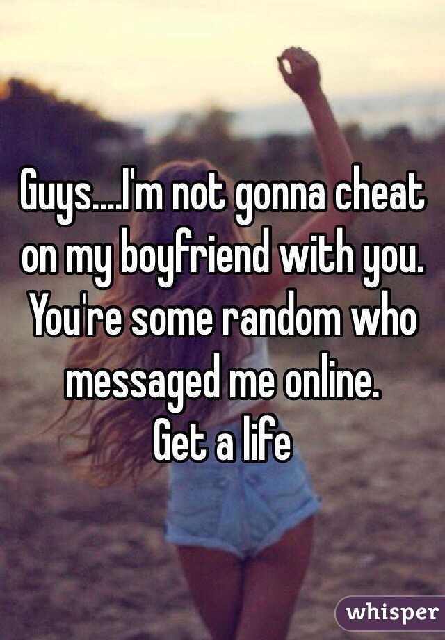 Guys....I'm not gonna cheat on my boyfriend with you. You're some random who messaged me online.
Get a life 