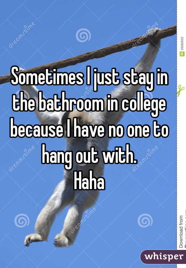 Sometimes I just stay in the bathroom in college because I have no one to hang out with. 
Haha