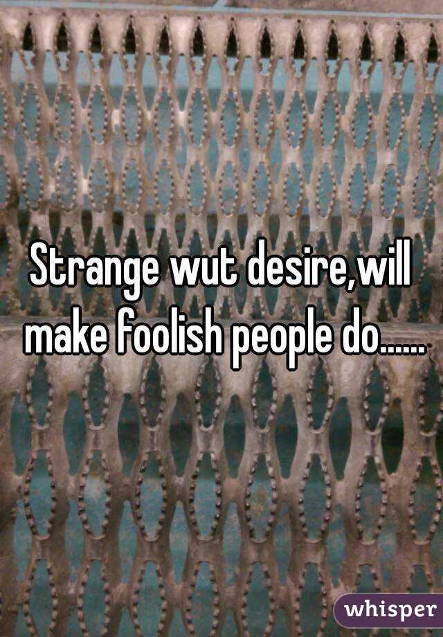 Strange wut desire,will make foolish people do......