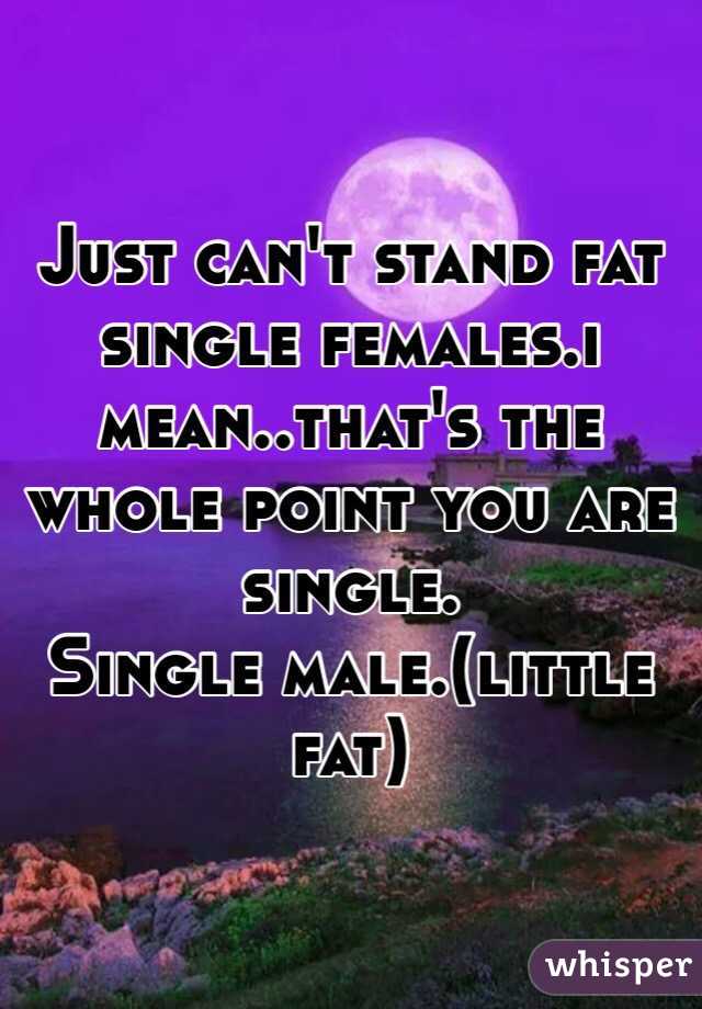 Just can't stand fat single females.i mean..that's the whole point you are single.
Single male.(little fat)