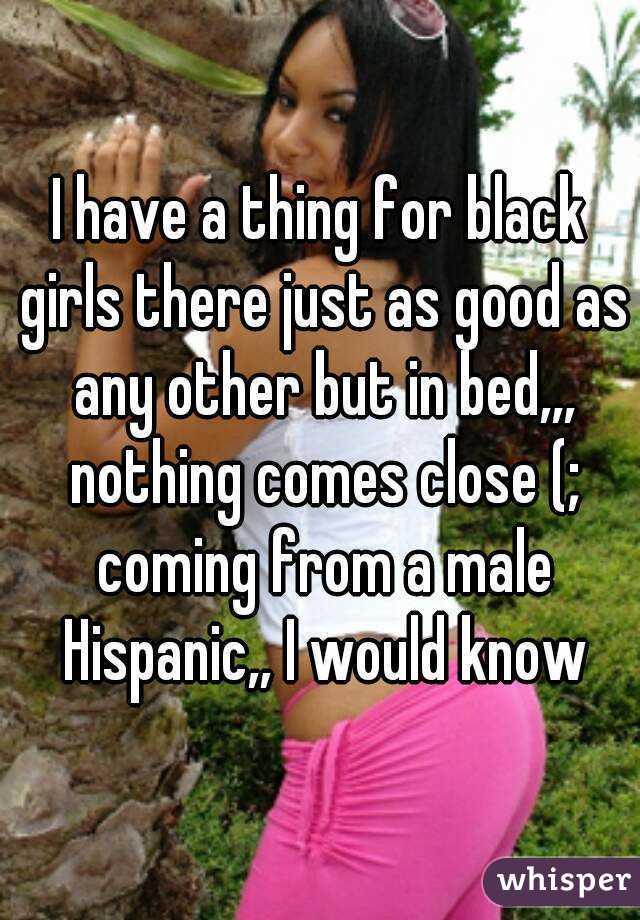 I have a thing for black girls there just as good as any other but in bed,,, nothing comes close (; coming from a male Hispanic,, I would know