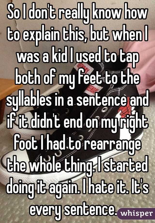 So I don't really know how to explain this, but when I was a kid I used to tap both of my feet to the syllables in a sentence and if it didn't end on my right foot I had to rearrange the whole thing. I started doing it again. I hate it. It's every sentence....