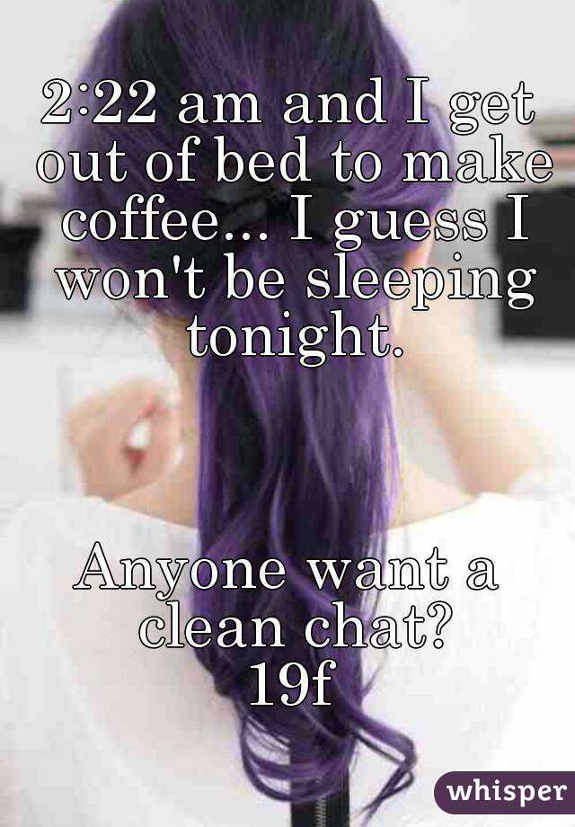 2:22 am and I get out of bed to make coffee... I guess I won't be sleeping tonight.



Anyone want a clean chat?
19f