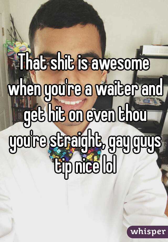 That shit is awesome when you're a waiter and get hit on even thou you're straight, gay guys tip nice lol