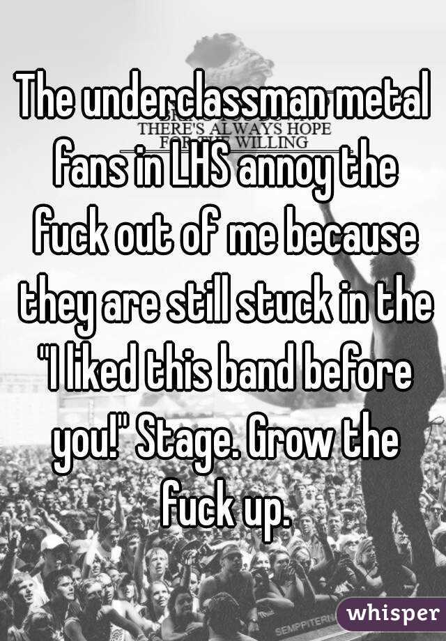 The underclassman metal fans in LHS annoy the fuck out of me because they are still stuck in the "I liked this band before you!" Stage. Grow the fuck up.