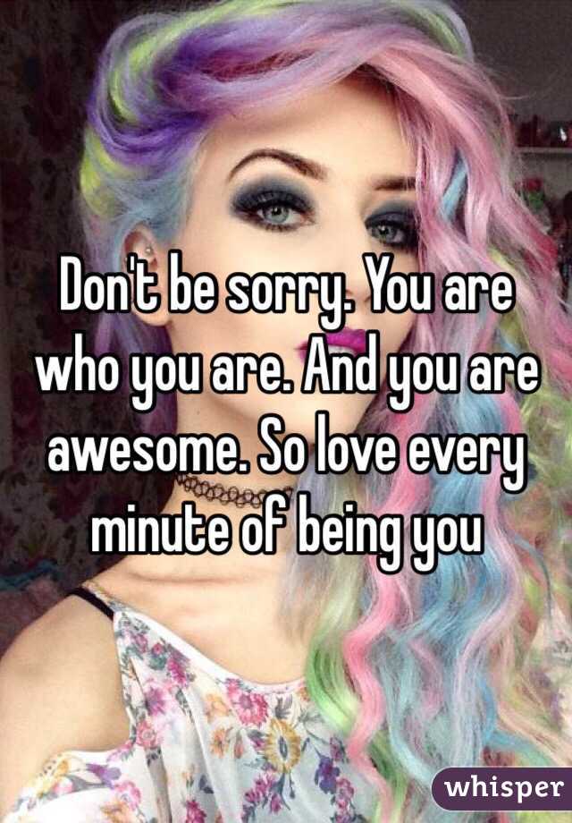 Don't be sorry. You are who you are. And you are awesome. So love every minute of being you 