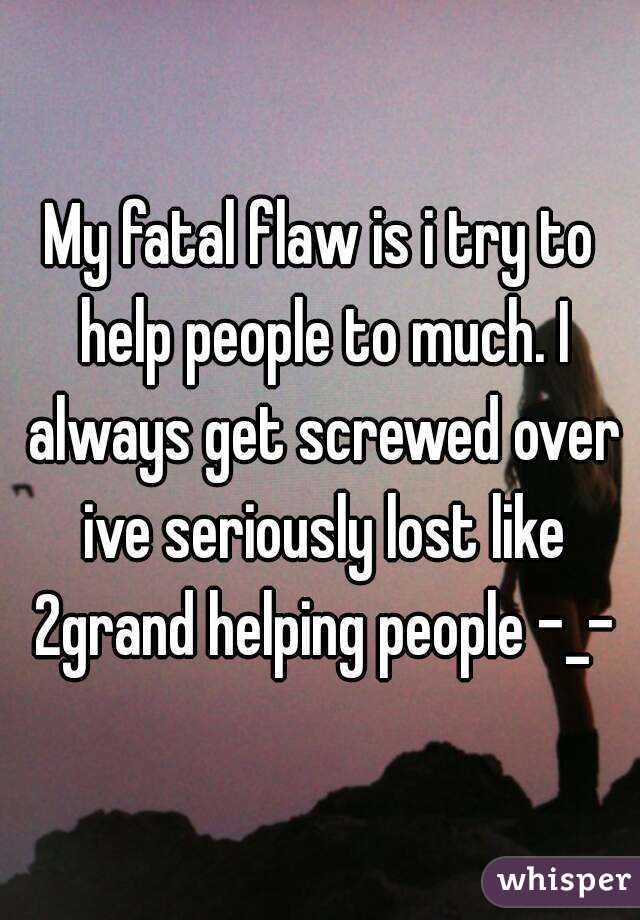 My fatal flaw is i try to help people to much. I always get screwed over ive seriously lost like 2grand helping people -_-