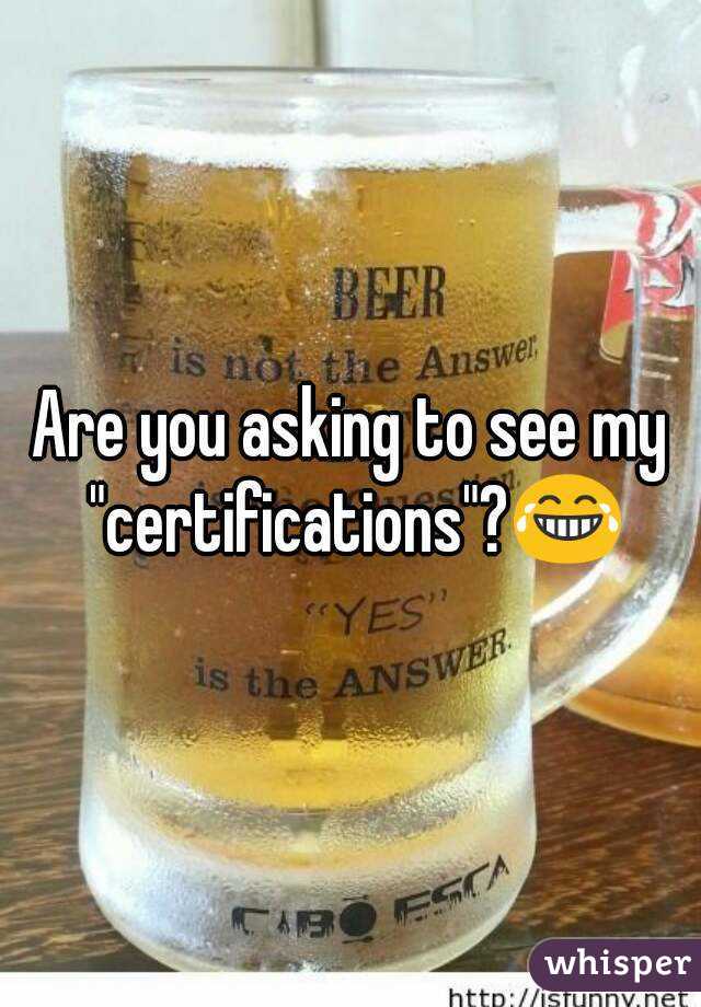 Are you asking to see my "certifications"?😂