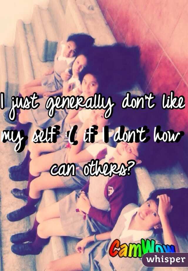 I just generally don't like my self :( if I don't how can others? 