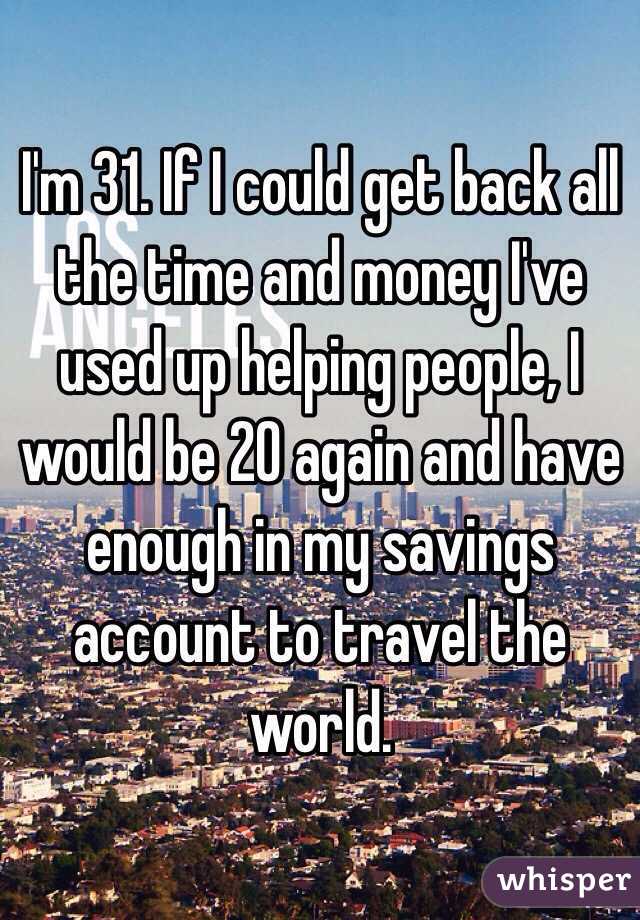 I'm 31. If I could get back all the time and money I've used up helping people, I would be 20 again and have enough in my savings account to travel the world.  