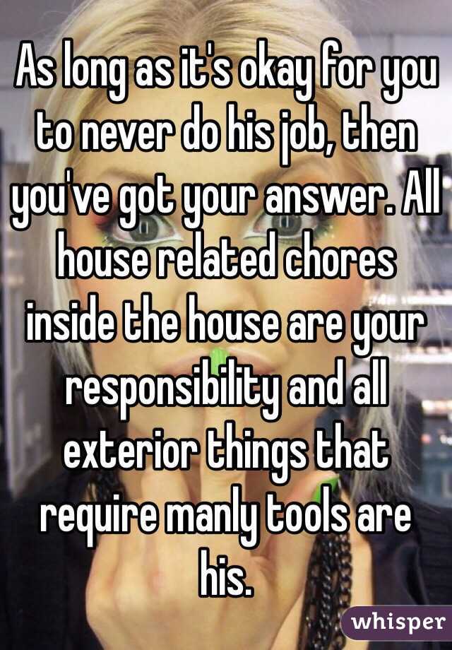 As long as it's okay for you to never do his job, then you've got your answer. All house related chores inside the house are your responsibility and all exterior things that require manly tools are his. 
