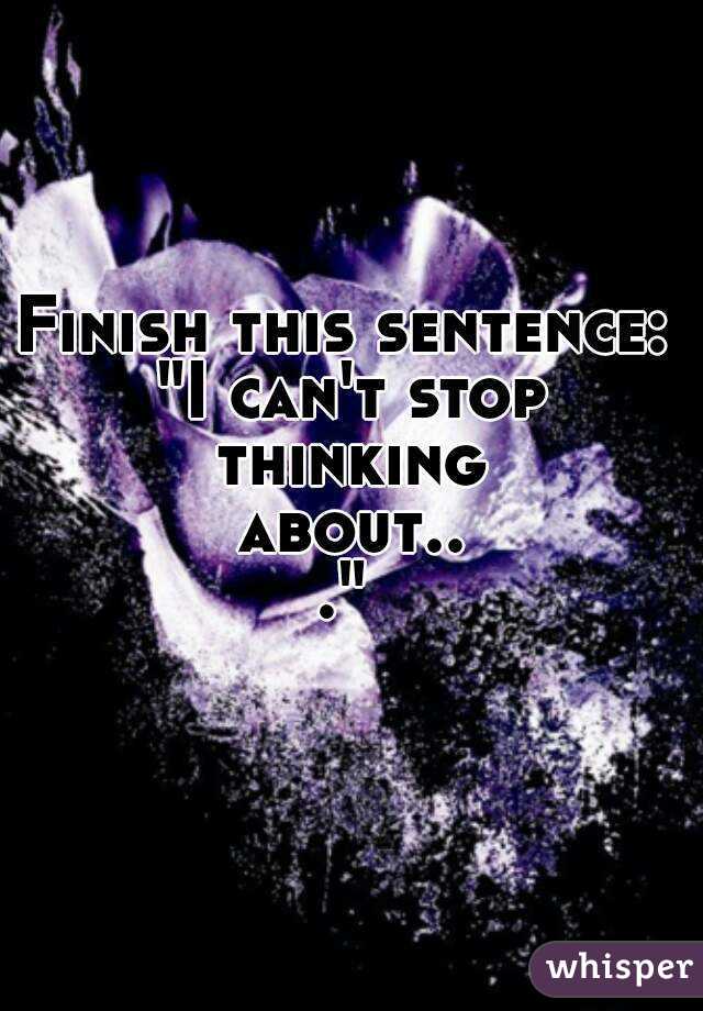 Finish this sentence: "I can't stop thinking about..."