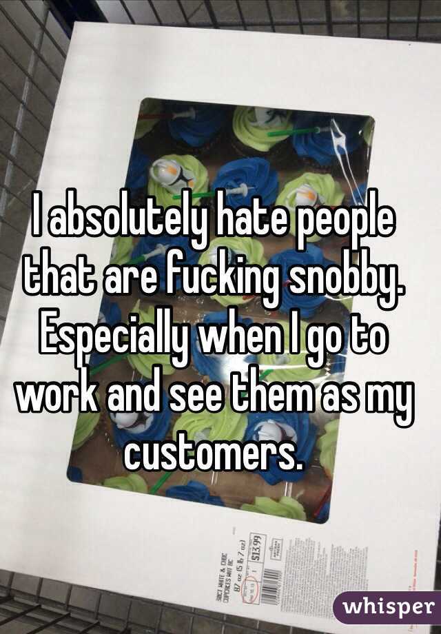 I absolutely hate people that are fucking snobby. Especially when I go to work and see them as my customers. 