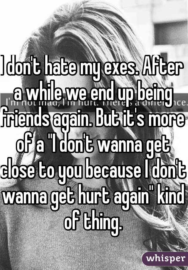 I don't hate my exes. After a while we end up being friends again. But it's more of a "I don't wanna get close to you because I don't wanna get hurt again" kind of thing. 