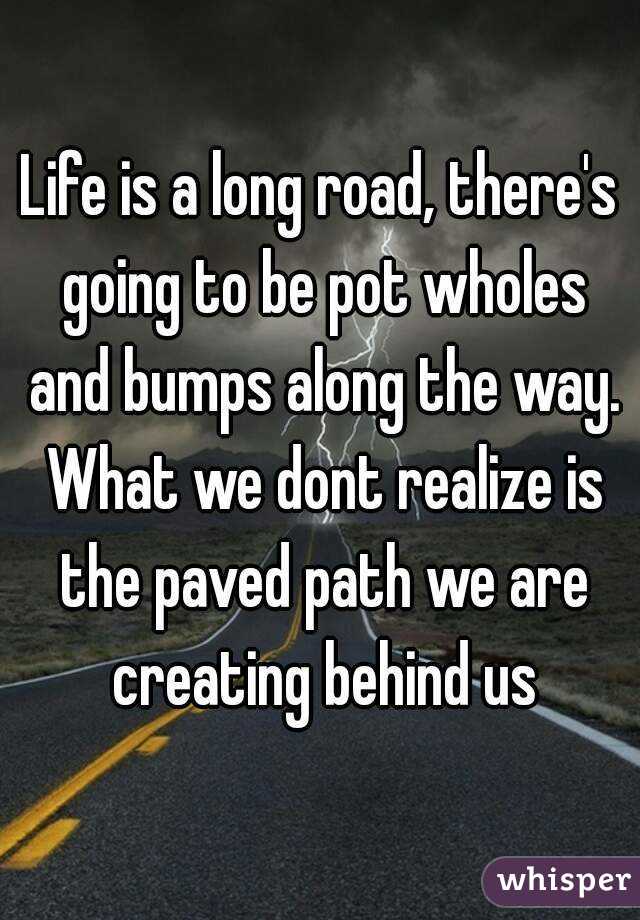 Life is a long road, there's going to be pot wholes and bumps along the way. What we dont realize is the paved path we are creating behind us