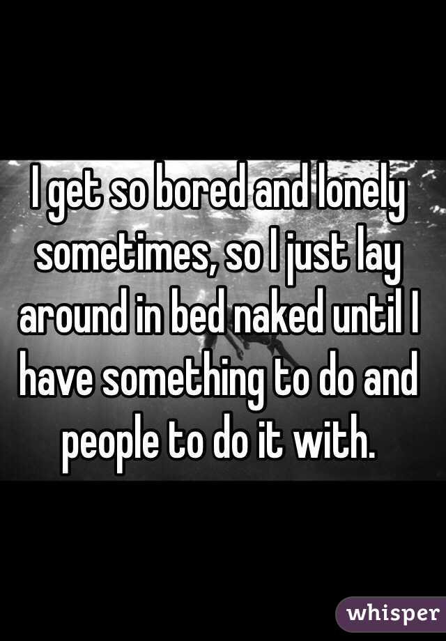 I get so bored and lonely sometimes, so I just lay around in bed naked until I have something to do and people to do it with. 