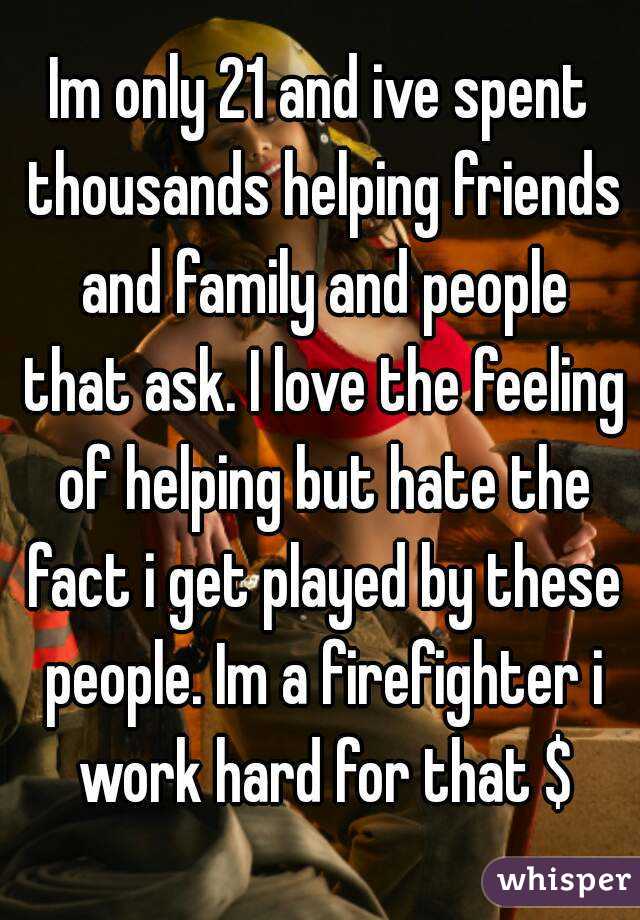 Im only 21 and ive spent thousands helping friends and family and people that ask. I love the feeling of helping but hate the fact i get played by these people. Im a firefighter i work hard for that $