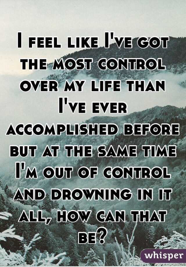 I feel like I've got the most control over my life than I've ever accomplished before but at the same time I'm out of control and drowning in it all, how can that be? 