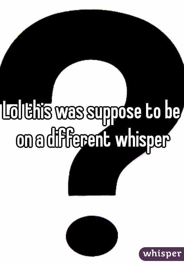 Lol this was suppose to be on a different whisper