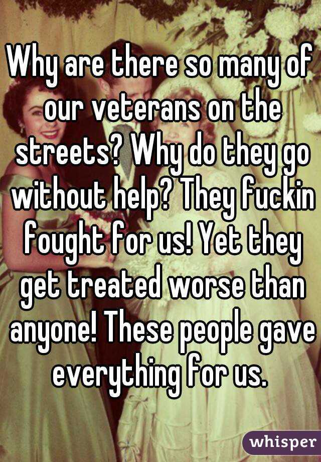 Why are there so many of our veterans on the streets? Why do they go without help? They fuckin fought for us! Yet they get treated worse than anyone! These people gave everything for us. 