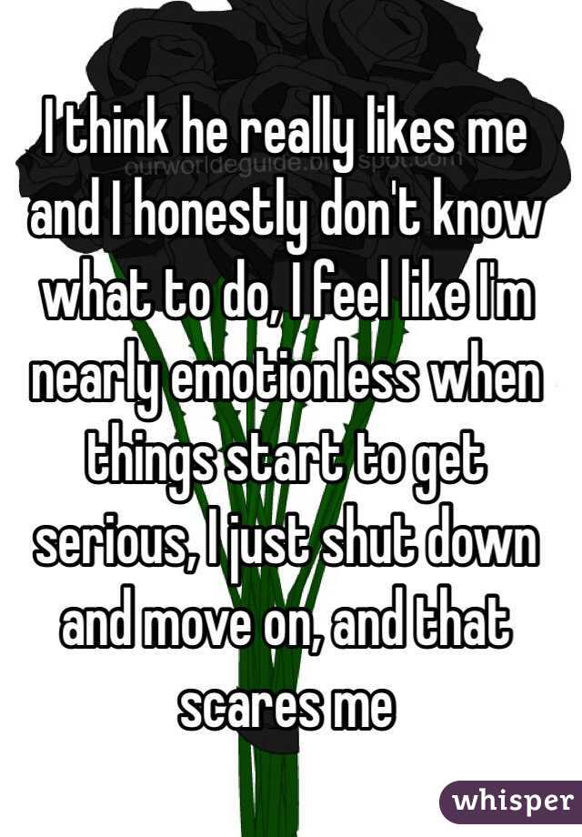 I think he really likes me and I honestly don't know what to do, I feel like I'm nearly emotionless when things start to get serious, I just shut down and move on, and that scares me 